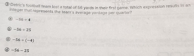 ③ Detric's football team lost a total of 56 yards in their first game. Which expression results in an
integer that represents the team's average yardage per quarter?
-56+4
⑥ -56/ 25
-56/ (-4)
a -56-25