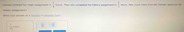 Carmen finished her math assignment in hours. Then she completed her history assignment in  1/4   2/3  hours. How much more time did Carmen spend on her 
history assignment? 
Write your answer as a fraction in simplest form.
 1/12  hours  □ /□   □  □ /□  