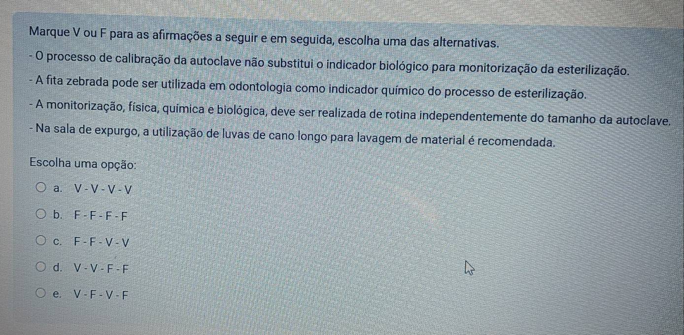 Marque V ou F para as afirmações a seguir e em seguida, escolha uma das alternativas.
O processo de calibração da autoclave não substitui o indicador biológico para monitorização da esterilização.
A fita zebrada pode ser utilizada em odontologia como indicador químico do processo de esterilização.
A monitorização, física, química e biológica, deve ser realizada de rotina independentemente do tamanho da autoclave..
Na sala de expurgo, a utilização de luvas de cano longo para lavagem de material é recomendada.
Escolha uma opção:
a. V-V-V-V
b. F-F-F-F
C. F-F-V-V
d. V-V-F-F
e. V-F-V-F