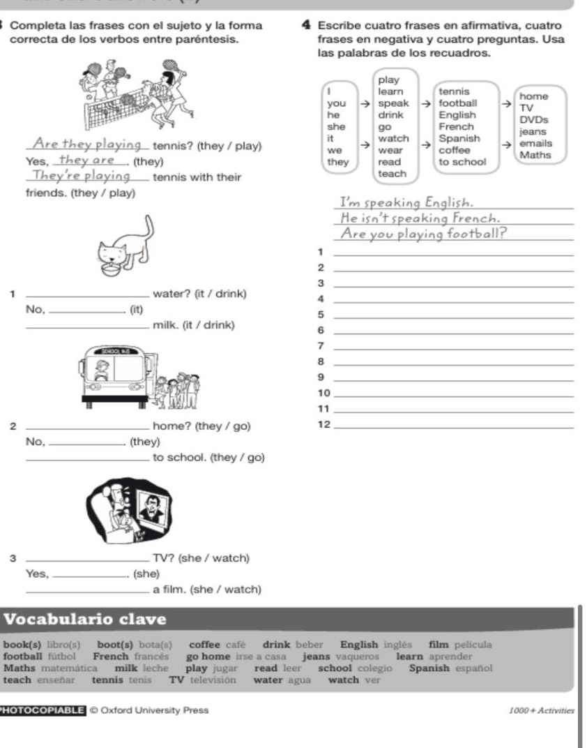 Completa las frases con el sujeto y la forma 4 Escribe cuatro frases en afirmativa, cuatro 
correcta de los verbos entre paréntesis. frases en negativa y cuatro preguntas. Usa 
las palabras de los recuadros. 
play 
| learn tennis home 
you speak football TV 
he drink English DVDs 
she go French 
it watch Spanish jeans 
_ tennis? (they / play) we wear coffee Maths emails 
Yes, _(they) they read to school 
_tennis with their teach 
friends. (they / play) 
_ 
_ 
_ 
_1 
_2 
_3 
1 _water? (it / drink) 4_ 
No, _(it) 
_5 
_milk. (it / drink) 
_6 
_7 
_8 
_9 
10_ 
11_ 
2 _home? (they / go) 12_ 
No, _(they) 
_to school. (they / go) 
3 _TV? (she / watch) 
Yes, _(she) 
_a film. (she / watch) 
Vocabulario clave 
book(s) libro(s) boot(s) bota(s) coffee café drink beber English inglés film película 
football fútbol French francés go home irse a casa jeans vaqueros learn aprender 
Maths matemática milk leche play jugar read leer school colegio Spanish español 
teach enseñar tennis tenis TV televisión water agua watch ver 
HoToCOPIABLE © Oxford University Press 1000+ Activities
