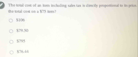 The total cost of an item including sales tax is directly proportional to its price.
the total cost on a $75 item?
$106
$79.50
$795
$76.44