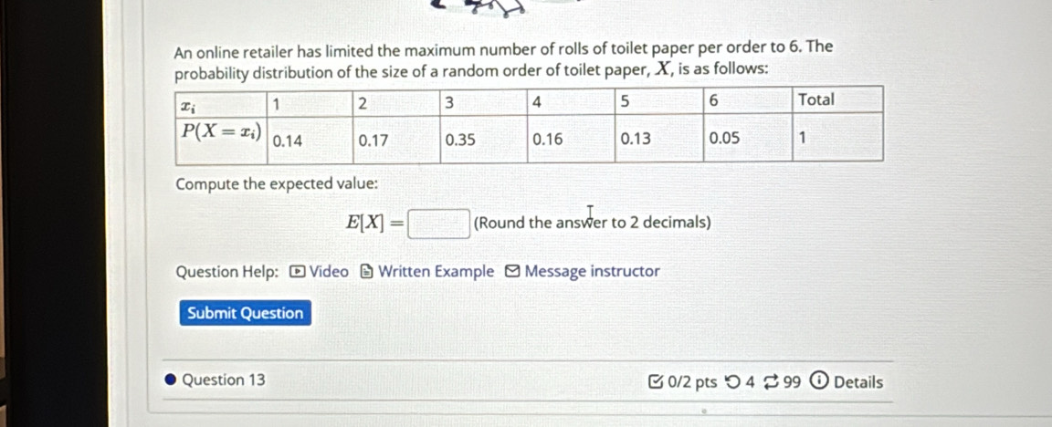 An online retailer has limited the maximum number of rolls of toilet paper per order to 6. The
probability distribution of the size of a random order of toilet paper, X, is as follows:
Compute the expected value:
E[X]=□ (Round the answer to 2 decimals)
Question Help: - Video - Written Example - Message instructor
Submit Question
Question 13  0/2 pts つ 4 ⇄ 99 o Details