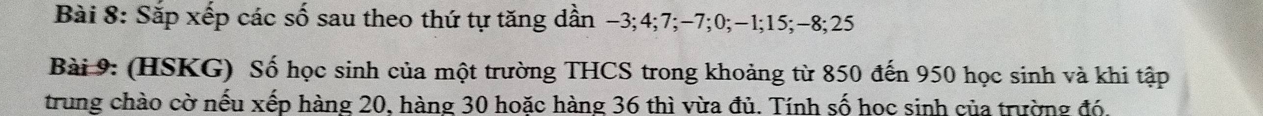 Sắp xếp các số sau theo thứ tự tăng dần −3; 4; 7; -7; 0; -1; 15; -8; 25
Bài 9: (HSKG) Số học sinh của một trường THCS trong khoảng từ 850 đến 950 học sinh và khi tập 
trung chào cờ nếu xếp hàng 20, hàng 30 hoặc hàng 36 thì vừa đủ. Tính số hoc sinh của trường đó.