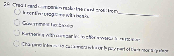 Credit card companies make the most profit from
Incentive programs with banks_
.
Government tax breaks
Partnering with companies to offer rewards to customers
Charging interest to customers who only pay part of their monthly debt