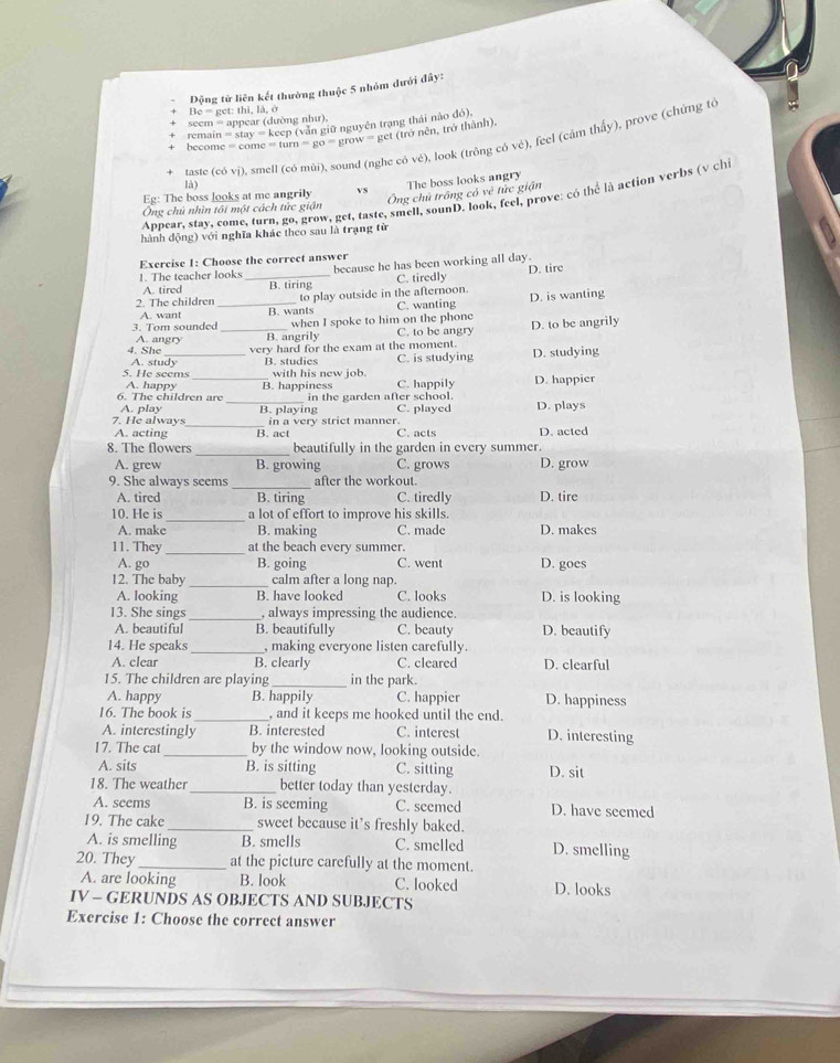 Động tử liên kết thường thuộc 5 nhóm đưới đây:
Be = get: thi, là, o
seem = appear (dường như),
remain  keep (vẫn giữ nguyên trạng thái nào đó),
become =come=tum=go=grow= get (trở nên, trở thành),
taste (c 0vi) smell (có mùi), sound (nghe có vé), look (trông có vẻ), feel (cảm thấy), prove (chứng tó
là)
The boss looks angry
Ông chủ trông có vẻ tức giận
Eg: The boss looks at me angrily Vs
Appear, stay, come, turn, go, grow, get, taste, smell, sounD. look, feel, prove: có thể là action verbs (v chi
Ông chủ nhìn tôi một cách tức giận
hành động) với nghĩa khác theo sau là trạng từ
Exercise 1: Choose the correct answer
because he has been working all day.
A. tired C. tiredly D. tire
1. The teacher looks_ B. tiring
2. The children_ to play outside in the afternoon. D. is wanting
A. want C. wanting
when I spoke to him on the phone
3. Tom sounded B. wants
4. She A. angry _B. angrily C. to be angry D. to be angrily
very hard for the exam at the moment.
5. He seems A. study B. studies with his new job. C. is studying D. studying
A. happy
6. The children are B. happiness C. happily D. happier
_ in the garden after school.
A. play
7. He always B. playing C. played D. plays
A. acting _B. act in a very strict manner.
C. acts D. acted
8. The flowers _beautifully in the garden in every summer.
A. grew B. growing C. grows D. grow
9. She always seems _after the workout.
A. tired B. tiring C. tiredly D. tire
10. He is _a lot of effort to improve his skills.
A. make B. making C. made D. makes
11. They _at the beach every summer.
A. go B. going C. went D. goes
12. The baby _calm after a long nap.
A. looking B. have looked C. looks D. is looking
13. She sings _, always impressing the audience.
A. beautiful B. beautifully C. beauty D. beautify
14. He speaks _, making everyone listen carefully.
A. clear B. clearly C. cleared D. clearful
15. The children are playing _in the park.
A. happy B. happily C. happier D. happiness
16. The book is _, and it keeps me hooked until the end.
A. interestingly B. interested C. interest D. interesting
17. The cat _by the window now, looking outside.
A. sits B. is sitting C. sitting D. sit
18. The weather_ better today than yesterday.
A. seems B. is seeming C. seemed D. have seemed
19. The cake_ sweet because it’s freshly baked.
A. is smelling B. smells C. smelled D. smelling
20. They _at the picture carefully at the moment.
A. are looking B. look C. looked D. looks
IV - GERUNDS AS OBJECTS AND SUBJECTS
Exercise 1: Choose the correct answer