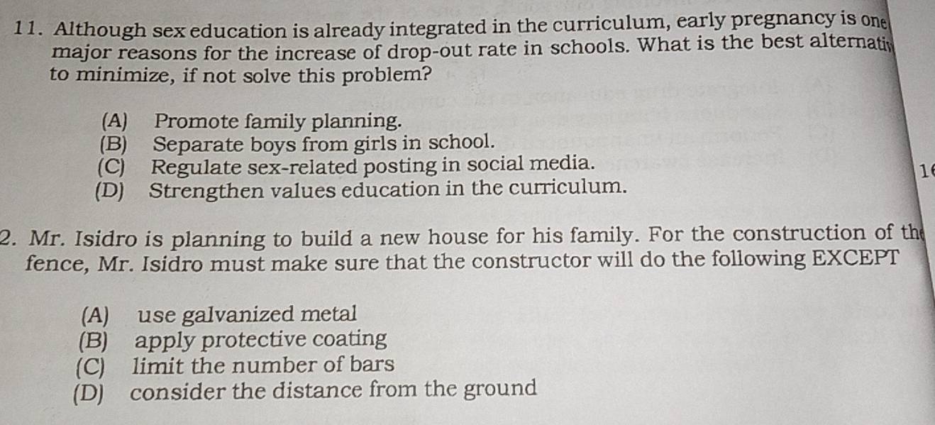 Although sex education is already integrated in the curriculum, early pregnancy is one
major reasons for the increase of drop-out rate in schools. What is the best alternativ
to minimize, if not solve this problem?
(A) Promote family planning.
(B) Separate boys from girls in school.
(C) Regulate sex-related posting in social media.
1
(D) Strengthen values education in the curriculum.
2. Mr. Isidro is planning to build a new house for his family. For the construction of the
fence, Mr. Isidro must make sure that the constructor will do the following EXCEPT
(A) use galvanized metal
(B) apply protective coating
(C) limit the number of bars
(D) consider the distance from the ground