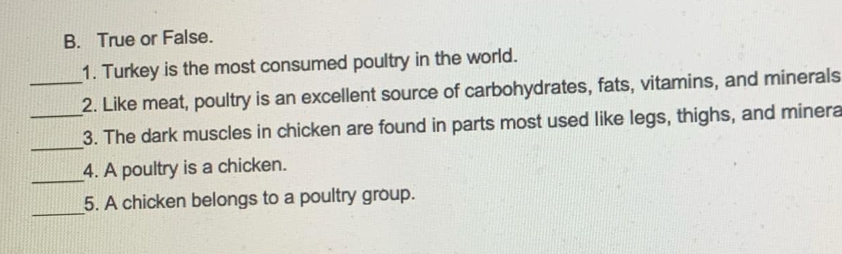 True or False. 
1. Turkey is the most consumed poultry in the world. 
_2. Like meat, poultry is an excellent source of carbohydrates, fats, vitamins, and minerals 
_ 
_3. The dark muscles in chicken are found in parts most used like legs, thighs, and minera 
_4. A poultry is a chicken. 
_ 
5. A chicken belongs to a poultry group.