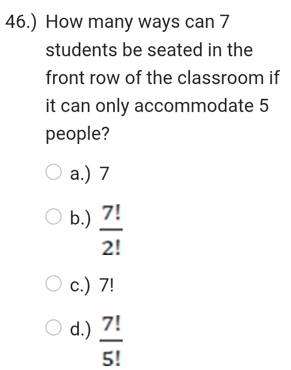 46.) How many ways can 7
students be seated in the
front row of the classroom if
it can only accommodate 5
people?
a.) 7
b.)  7!/2! 
c.) 7!
d.)  7!/5! 