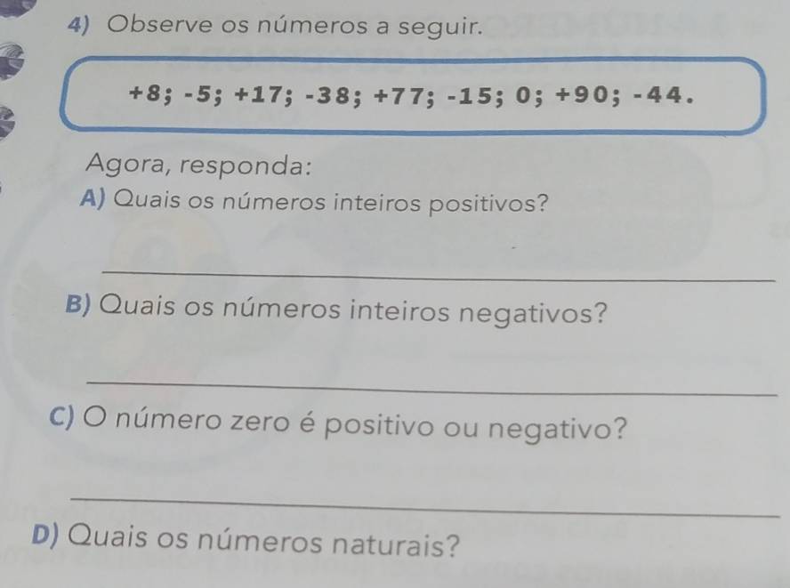 Observe os números a seguir.
+8; -5; +17; -38; +77; -15; 0; +90; -44. 
Agora, responda: 
A) Quais os números inteiros positivos? 
_ 
B) Quais os números inteiros negativos? 
_ 
C) O número zero é positivo ou negativo? 
_ 
D) Quais os números naturais?