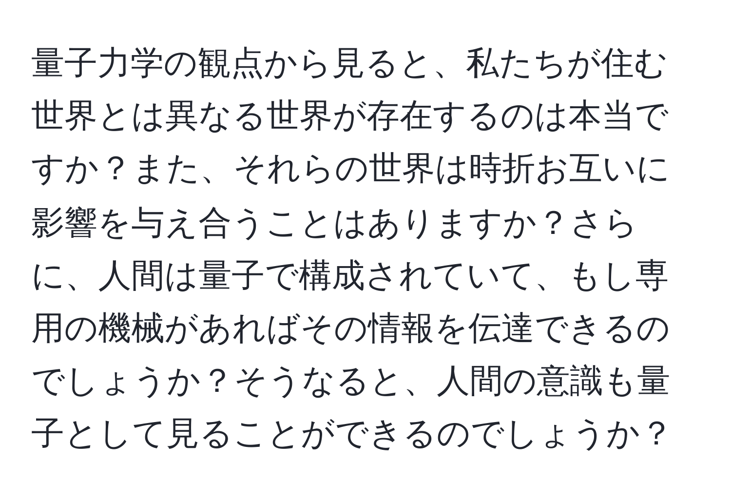 量子力学の観点から見ると、私たちが住む世界とは異なる世界が存在するのは本当ですか？また、それらの世界は時折お互いに影響を与え合うことはありますか？さらに、人間は量子で構成されていて、もし専用の機械があればその情報を伝達できるのでしょうか？そうなると、人間の意識も量子として見ることができるのでしょうか？