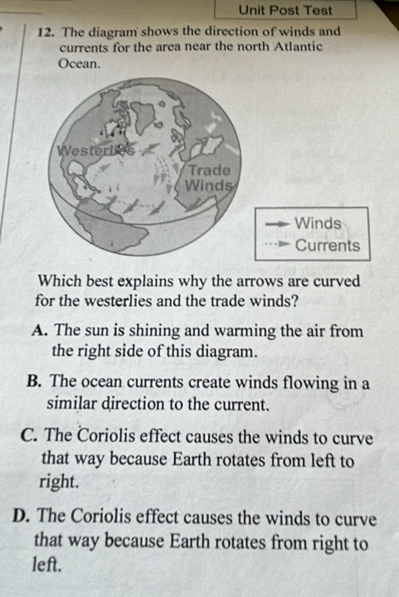 Unit Post Test
12. The diagram shows the direction of winds and
currents for the area near the north Atlantic
Ocean.
Winds
Currents
Which best explains why the arrows are curved
for the westerlies and the trade winds?
A. The sun is shining and warming the air from
the right side of this diagram.
B. The ocean currents create winds flowing in a
similar direction to the current.
C. The Coriolis effect causes the winds to curve
that way because Earth rotates from left to
right.
D. The Coriolis effect causes the winds to curve
that way because Earth rotates from right to
left.