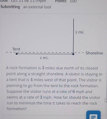 Dức Oết 21 by 11:59pm Points 100
Submitting an external tool 
A rock formation is 3 miles due north of its closest 
point along a straight shoreline. A visitor is staying in 
a tent that is 4 miles west of that point. The visitor is 
planning to go from the tent to the rock formation. 
Suppose the visitor runs at a rate of 6 mph and 
swims at a rate of 3 mph. How far should the visitor 
run to minimize the time it takes to reach the rock 
formation?
