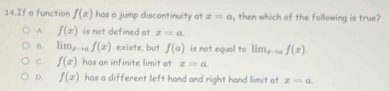 If a function f(x) has a jump discontinuity at x=a , then which of the following is true?
A. f(x) is not defined at x=a.
B. lim_xto af(x) exists, but f(a) is not equal to lim_xto af(x).
C. f(x) has an infinite limit at x=a.
D. f(x) has a different left hand and right hand limit at x=a.