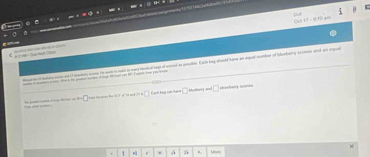 ) ①2d4923bafdetais/assignments/13705144c3af4dbe8b18540 
DUE D 
Oct 17-8:10 am
4-2.15=0 Due Next Class 
itad h 4 leemhery womes and 21 strawberry scones. He wants to make as many identical bags of scones as possible. Each bag should have an equal number of blueberry scones and an equal 
meter of strawtwery somes. What is the greatest number of bags Michael can 517 Explain how you know 
□ Each bag can have blueberry and strawberry scones. 
(1 ype whole numbers ) The greannt runter of boys Michael can fill is bags because the GCF of 14 and 21 is 
x .: ■ sqrt(1) sqrt[n](1) u, More