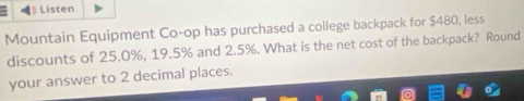 Listen 
Mountain Equipment Co-op has purchased a college backpack for $480, less 
discounts of 25.0%, 19.5% and 2.5%. What is the net cost of the backpack? Round 
your answer to 2 decimal places.