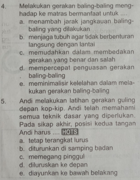 Melakukan gerakan baling-baling meng-
hadap ke matras bermanfaat untuk ....
a. menambah jarak jangkauan baling-
baling yang dilakukan
b. menjaga tubuh agar tidak berbenturan
langsung dengan lantai
c. memudahkan dálam membedakan
gerakan yang benar dan salah
d. mempercepat penguasan gerakan
baling-baling
e. meminimalisir kelelahan dalam mela-
kukan gerakan baling-baling
5. Andi melakukan latihan gerakan guling
depan kop-kip. Andi telah memahami
semua teknik dasar yang diperlukan.
Pada sikap akhir, posisi kedua tangan
Andi harus .... HOTS
a. tetap terangkat lurus
b. diturunkan di samping badan
c. memegang pinggul
d. diluruskan ke depan
e. diayunkan ke bawah belakang