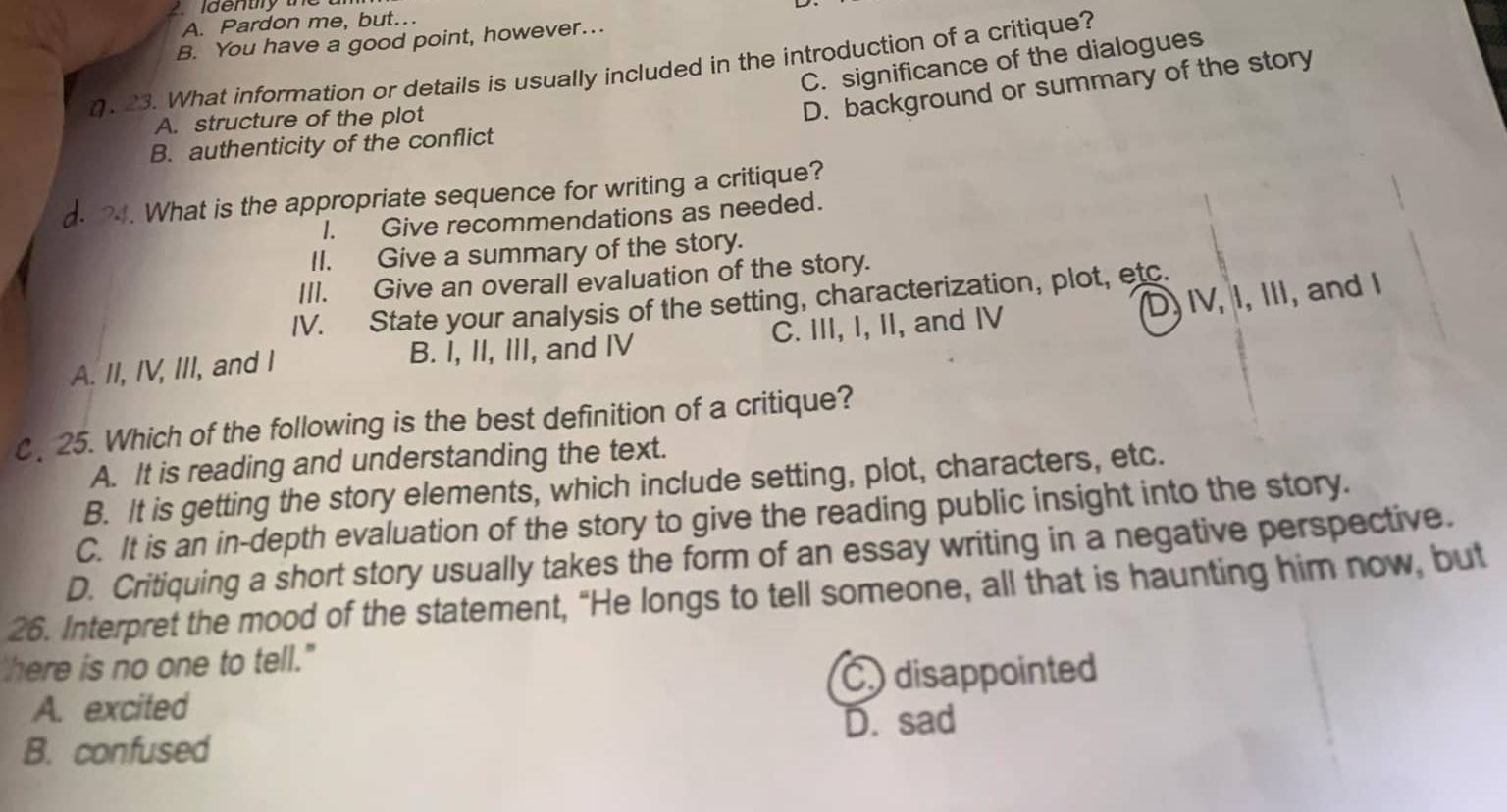 A. Pardon me, but…
B. You have a good point, however….
C. significance of the dialogues
(. 23. What information or details is usually included in the introduction of a critique?
A. structure of the plot
D. background or summary of the story
B. authenticity of the conflict
?4. What is the appropriate sequence for writing a critique?
I. Give recommendations as needed.
II. Give a summary of the story.
III. Give an overall evaluation of the story.
D, IV, I, III, and I
IV. State your analysis of the setting, characterization, plot, etc.
A. II, IV, III, and I B. I, II, III, and IV C. III, I, II, and IV
C. 25. Which of the following is the best definition of a critique?
A. It is reading and understanding the text.
B. It is getting the story elements, which include setting, plot, characters, etc.
C. It is an in-depth evaluation of the story to give the reading public insight into the story.
D. Critiquing a short story usually takes the form of an essay writing in a negative perspective.
26. Interpret the mood of the statement, “He longs to tell someone, all that is haunting him now, but
'here is no one to tell."
A. excited C disappointed
D. sad
B. confused