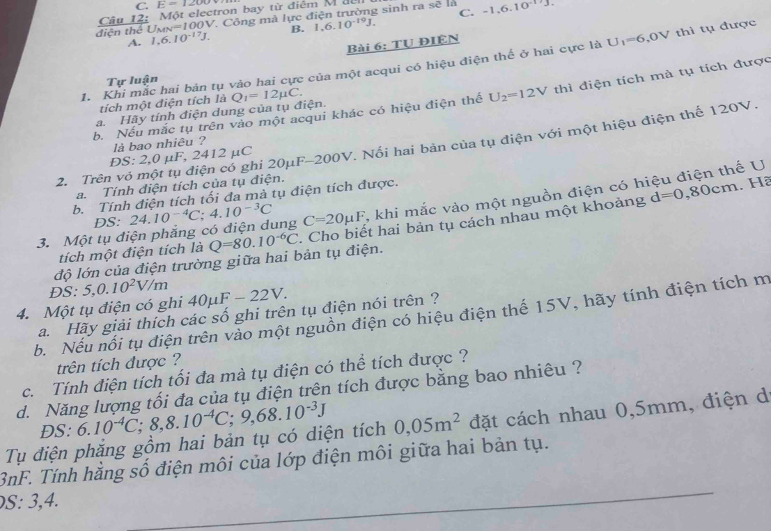 C. E=1200
Câu 12: Một electron bay từ điểm M  để
điện thể U_MN=100V 1. Công mà lực điện trường sinh ra sẽ là -1.6.10^(-17)J.
B. 1,6.10^(-19)J. C.
A. 1,6.10^(-17)J.
Bài 6: TU ĐIỆN
1. Khi mắc hai bản tụ vào hai cực của một acqui có hiệu điện thế ở hai cực là U_1=6,0V thì tụ được
Tự luận
b. Nếu mắc tụ trên vảo một acqui khác có hiệu điện thế U_2=12V thì điện tích mà tụ tích được
tích một điện tích là
a. Hãy tính điện dung của tụ điện. Q_1=12mu C.
là bao nhiêu ?
2. Trên vỏ một tụ điện có ghi 20μF-200V. Nối hai bản của tụ điện với một hiệu điện thế 120V
ĐS: 2,0 μF, 2412 μC
a. Tính điện tích của tụ điện.
b. Tính điện tích tối đa mà tụ điện tích được.
d=0,80cm.H2
3. Một tụ điện phăng có điện dung 24.10^(-4)C;4.10^(-3)C C=20mu F , khi mắc vào một nguồn điện có hiệu điện thế U
DS:
tích một điện tích là Q=80.10^(-6)C. Cho biết hai bản tụ cách nhau một khoảng
độ lớn của điện trường giữa hai bản tụ điện.
ĐS: 5,0.10^2V/m
4. Một tụ điện có ghi 40mu F-22V
a. Hãy giải thích các số ghi trên tụ điện nói trên ?
b. Nếu nổi tụ điện trên vào một nguồn điện có hiệu điện thế 15V, hãy tính điện tích m
trên tích được ?
c. Tính điện tích tối đa mà tụ điện có thể tích được ?
d. Năng lượng tối đa của tụ điện trên tích được bằng bao nhiêu ?
DS: 6.10^(-4)C;8,8.10^(-4)C;9,68.10^(-3)J
Tụ điện phắng gồm hai bản tụ có diện tích 0,05m^2 đặt cách nhau 0,5mm, điện d
_
3nF. Tính hằng số điện môi của lớp điện môi giữa hai bản tụ.
S: 3,4.