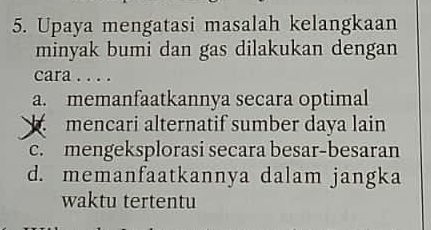 Upaya mengatasi masalah kelangkaan
minyak bumi dan gas dilakukan dengan
cara . . . .
a. memanfaatkannya secara optimal
mencari alternatif sumber daya lain
c. mengeksplorasi secara besar-besaran
d. memanfaatkannya dalam jangka
waktu tertentu