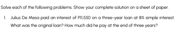 Solve each of the following problems. Show your complete solution on a sheet of paper. 
1. Julius De Mesa paid an interest of P11,550 on a three-year loan at 8% simple interest. 
What was the original loan? How much did he pay at the end of three years?