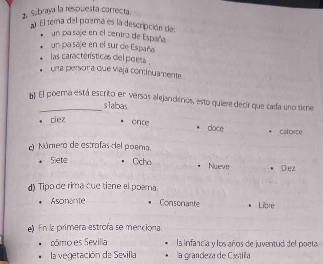 Subraya la respuesta correcta
a) El tema del poema es la descripción de
un paisaje en el centro de España
un paisaje en el sur de España
las características del poeta .
una persona que viaja continuamente
b) El poema está escrito en versos alejandrinos, esto quiere decir que cada uno tiene
sílabas.
diez
once doce
catorce
c) Número de estrofas del poema.
Siete Ocho Nueve
Diez
d) Tipo de rima que tiene el poema.
Asonante
Consonante
Libre
e) En la primera estrofa se menciona:
cómo es Sevilla la infancia y los años de juventud del poeta
la vegetación de Sevilla la grandeza de Castilla