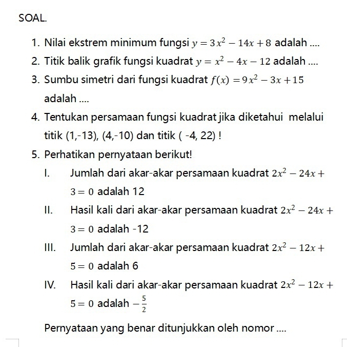 SOAL. 
1. Nilai ekstrem minimum fungsi y=3x^2-14x+8 adalah .... 
2. Titik balik grafik fungsi kuadrat y=x^2-4x-12 adalah .... 
3. Sumbu simetri dari fungsi kuadrat f(x)=9x^2-3x+15
adalah .... 
4. Tentukan persamaan fungsi kuadrat jika diketahui melalui 
titik (1,-13), (4,-10) dan titik (-4,22)! 
5. Perhatikan pernyataan berikut! 
1. Jumlah dari akar-akar persamaan kuadrat 2x^2-24x+
3=0 adalah 12
II. Hasil kali dari akar-akar persamaan kuadrat 2x^2-24x+
3=0 adalah -12
III. Jumlah dari akar-akar persamaan kuadrat 2x^2-12x+
5=0 adalah 6
IV. Hasil kali dari akar-akar persamaan kuadrat 2x^2-12x+
5=0 adalah - 5/2 
Pernyataan yang benar ditunjukkan oleh nomor ....