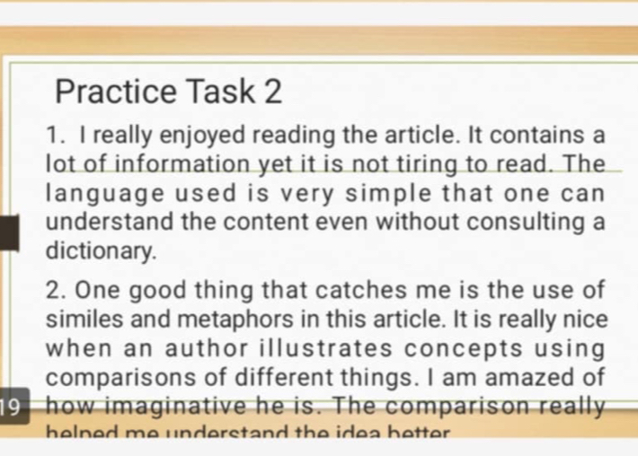 Practice Task 2 
1. I really enjoyed reading the article. It contains a 
lot of information yet it is not tiring to read. The 
language used is very simple that one can 
understand the content even without consulting a 
dictionary. 
2. One good thing that catches me is the use of 
similes and metaphors in this article. It is really nice 
when an author illustrates concepts using 
comparisons of different things. I am amazed of 
19 how imaginative he is. The comparison really 
helned me understand the idea better .