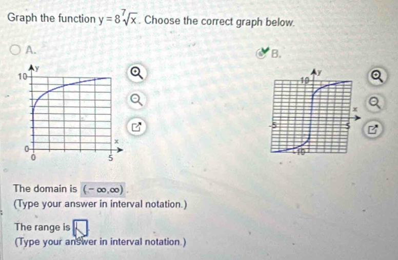 Graph the function y=8sqrt[7](x). Choose the correct graph below. 
A. 
B. 
The domain is (-∈fty ,∈fty )
(Type your answer in interval notation.) 
The range is 
(Type your answer in interval notation.)