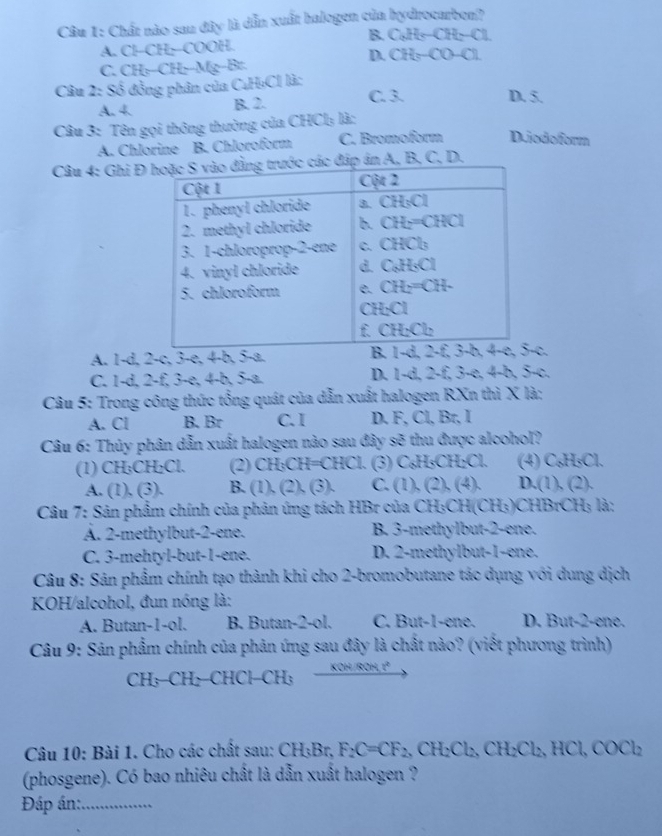 Chất nào sau đây là dẫn xuất halogen của hydrocarben?
B. Cl He-CH-Cl
A. Cl−CH−-COOH.
D CH_5-CO-Cl
C. CH -CH Mg-Br
Câu 2: Số đồng phân của CuH₃Cl là: D. 5.
A. 4. B. 2. C. 3.
Câu 3: Tên gọi thông thường của CHCl₃ là:
A. Chlorine B. Chloroform C. Bromoform D.iodoform
Câu 4: Ghi Đán A, B, C, D.
A. 1-d, 2-c, 3-e, 4-b, 5-a. c,
C. 1-d, 2-f, 3-e, 4-b, 5-a. D. 1-d, 2-f, 3-e, 4-b, 5-c.
Câu 5: Trong công thức tổng quát của dẫn xuất halogen RXn thì X là;
A. Cl B. Br C. I D. F, Cl, Br, I
Câu 6: Thủy phân dẫn xuất halogen nào sau đây sẽ thu được alcohol?
(1) CH₃CH₂Cl. (2) CH₃CH=CHCl. (3) C₆H₃CH₂Cl. (4) C₆H₅Cl.
A. (1), (3). B. (1), (2), (3). C. (1), (2), (4). D.(1), (2).
Câu 7: Sản phẩm chính của phản ứng tách HBr của CH₃CH(CH₃)CHBrCH; là:
A. 2-methylbut-2-ene. B. 3-methylbut-2-ene.
C. 3-mehtyl-but-1-ene. D. 2-methylbut-1-ene.
Câu 8: Sản phẩm chính tạo thành khi cho 2-bromobutane tác dụng với dung dịch
KOH/alcohol, đun nóng là:
A. Butan-1-ol. B. Butan-2-ol. C. But-1-ene. D. But-2-ene.
Câu 9: Sản phẩm chính của phản ứng sau đây là chất nào? (viết phương trình)
CH;-CH₂-CHCl−CH;
10m 1ª
Câu 10: Bài 1. Cho các chất sau: CH_3Br,F_2C=CF_2,CH_2CH_2CH_2Cl_2,HCl,COCl_2
(phosgene). Có bao nhiêu chất là dẫn xuất halogen ?
Đáp án:_