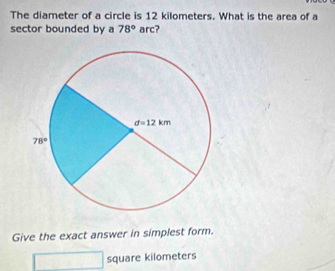 The diameter of a circle is 12 kilometers. What is the area of a
sector bounded by a 78° arc?
Give the exact answer in simplest form.
square kilometers