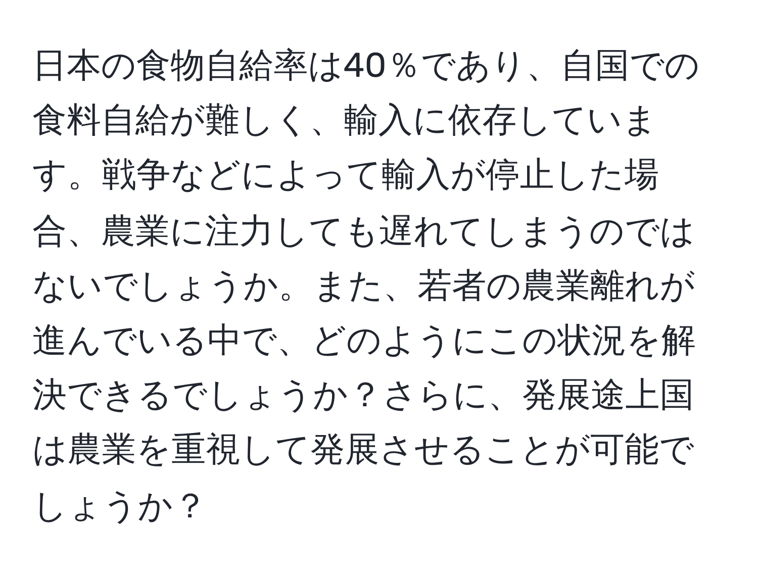 日本の食物自給率は40％であり、自国での食料自給が難しく、輸入に依存しています。戦争などによって輸入が停止した場合、農業に注力しても遅れてしまうのではないでしょうか。また、若者の農業離れが進んでいる中で、どのようにこの状況を解決できるでしょうか？さらに、発展途上国は農業を重視して発展させることが可能でしょうか？