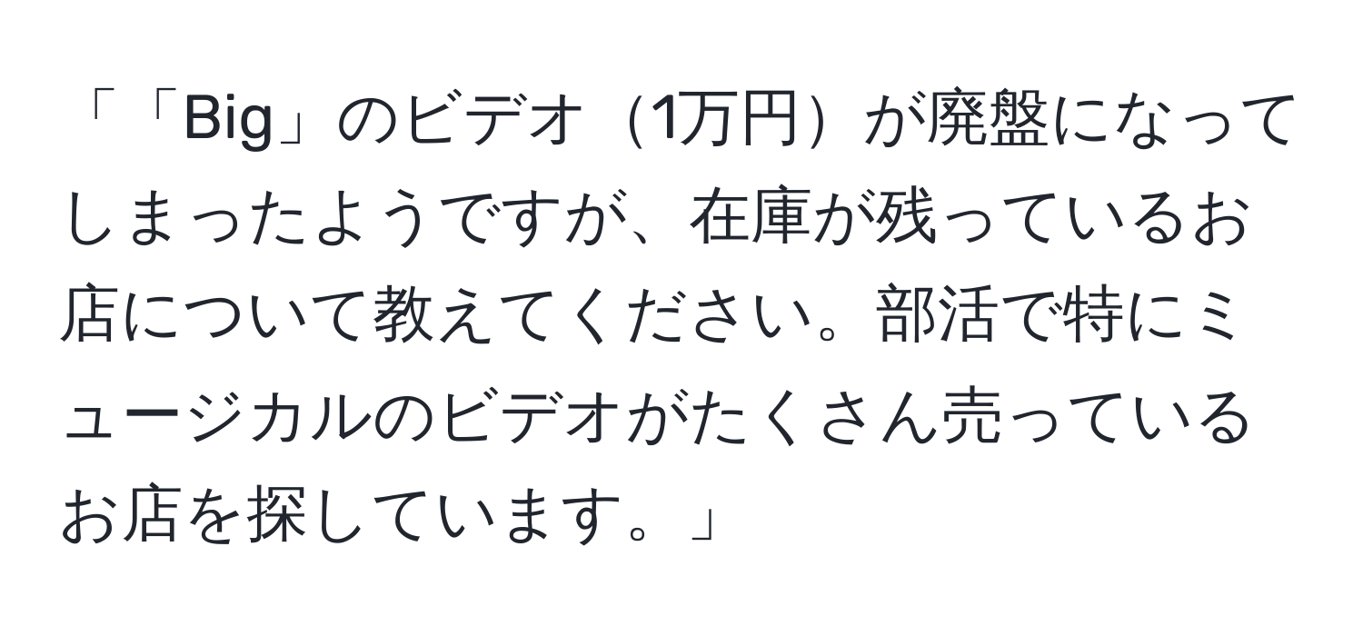 「「Big」のビデオ1万円が廃盤になってしまったようですが、在庫が残っているお店について教えてください。部活で特にミュージカルのビデオがたくさん売っているお店を探しています。」