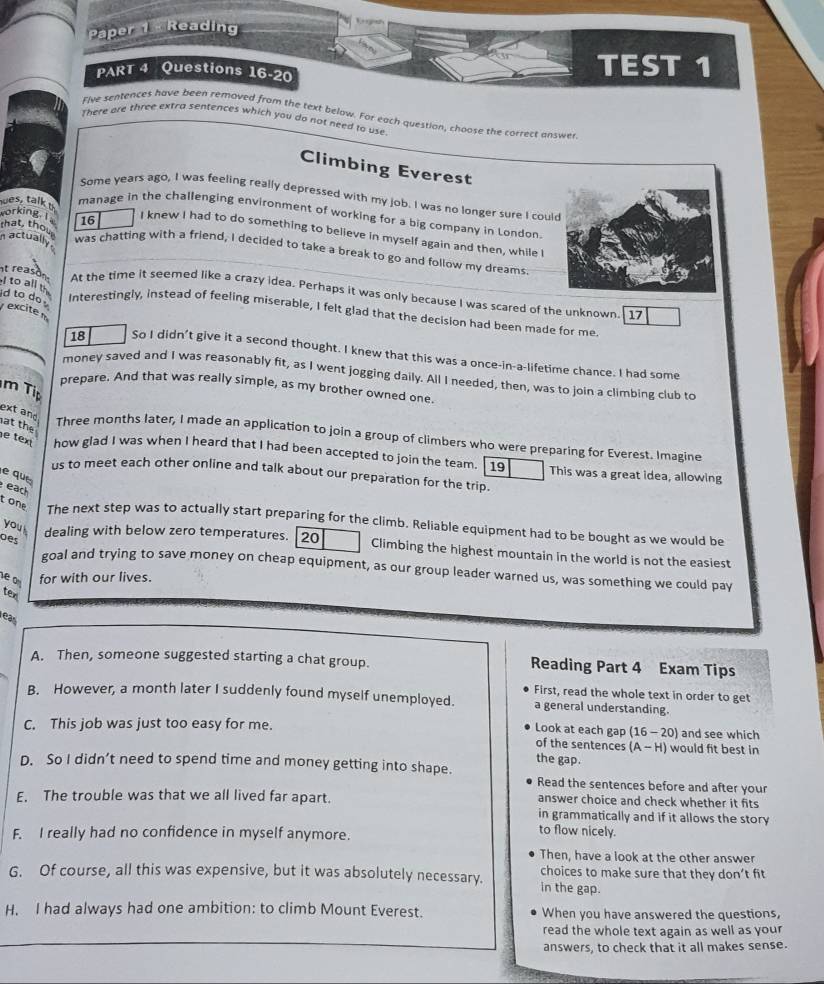 Paper   Reading
+
PART 4 Questions 16-20 TEST 1
Five sentences have been removed from the text below. For each question, choose the correct answer
There are three extra sentences which you do not need to use
Climbing Everest
Some years ago, I was feeling really depressed with my job. I was no longer sure I cou
es t manage in the challenging environment of working for a big company in London.
that, thout
working. I 16 I knew I had to do something to believe in myself again and then, while I
actually
was chatting with a friend, I decided to take a break to go and follow my dreams
I to all th
nt reason At the time it seemed like a crazy idea. Perhaps it was only because I was scared of the unknown.[ 17
id to do .  excite m
Interestingly, instead of feeling miserable, I felt glad that the decision had been made for me
18 So I didn't give it a second thought. I knew that this was a once-in-a-lifetime chance. I had some
money saved and I was reasonably fit, as I went jogging daily. All I needed, then, was to join a climbing club to
m Ti
prepare. And that was really simple, as my brother owned one.
at the
ext and Three months later, I made an application to join a group of climbers who were preparing for Everest. Imagine
e tex how glad I was when I heard that I had been accepted to join the team. 19 This was a great idea, allowing
e que
us to meet each other online and talk about our preparation for the trip.
each
tone The next step was to actually start preparing for the climb. Reliable equipment had to be bought as we would be
oes
you dealing with below zero temperatures. 20 Climbing the highest mountain in the world is not the easiest
goal and trying to save money on cheap equipment, as our group leader warned us, was something we could pay
ve o for with our lives.
tex
ear
A. Then, someone suggested starting a chat group. Reading Part 4 Exam Tips
First, read the whole text in order to get
B. However, a month later I suddenly found myself unemployed. a general understanding.
C. This job was just too easy for me. Look at each gap (16 - 20) and see which
of the sentences (A - H) would fit best in
the gap.
D. So I didn’t need to spend time and money getting into shape. Read the sentences before and after your
E. The trouble was that we all lived far apart. answer choice and check whether it fits
in grammatically and if it allows the story
F. I really had no confidence in myself anymore.
to flow nicely.
Then, have a look at the other answer
G. Of course, all this was expensive, but it was absolutely necessary. in the gap. choices to make sure that they don’t fit
H. I had always had one ambition: to climb Mount Everest. When you have answered the questions,
read the whole text again as well as your
answers, to check that it all makes sense.