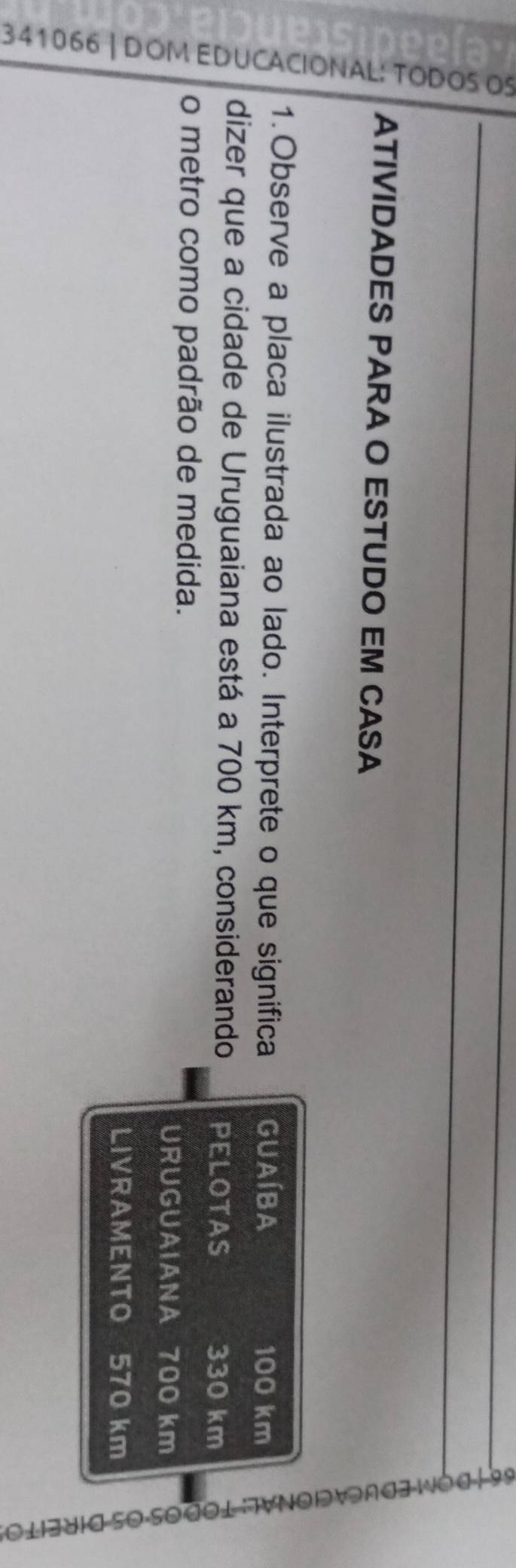 ATIVIDADES PARA O ESTUDO EM CASA 
1.Observe a placa ilustrada ao lado. Interprete o que significa GUAÍBA
100 km
dizer que a cidade de Uruguaiana está a 700 km, considerando PELOTAS
330 km
o metro como padrão de medida. 700 km
URUGUAIANA 
LIVRAMENTO 570 km