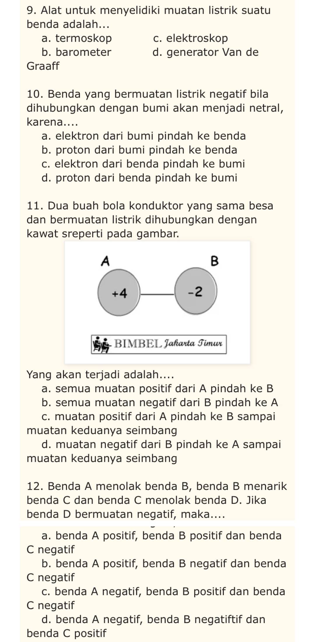 Alat untuk menyelidiki muatan listrik suatu
benda adalah...
a. termoskop c. elektroskop
b. barometer d. generator Van de
Graaff
10. Benda yang bermuatan listrik negatif bila
dihubungkan dengan bumi akan menjadi netral,
karena....
a. elektron dari bumi pindah ke benda
b. proton dari bumi pindah ke benda
c. elektron dari benda pindah ke bumi
d. proton dari benda pindah ke bumi
11. Dua buah bola konduktor yang sama besa
dan bermuatan listrik dihubungkan dengan
kawat sreperti pada gambar.
Yang akan terjadi adalah....
a. semua muatan positif dari A pindah ke B
b. semua muatan negatif dari B pindah ke A
c. muatan positif dari A pindah ke B sampai
muatan keduanya seimbang
d. muatan negatif dari B pindah ke A sampai
muatan keduanya seimbang
12. Benda A menolak benda B, benda B menarik
benda C dan benda C menolak benda D. Jika
benda D bermuatan negatif, maka....
a. benda A positif, benda B positif dan benda
C negatif
b. benda A positif, benda B negatif dan benda
C negatif
c. benda A negatif, benda B positif dan benda
C negatif
d. benda A negatif, benda B negatiftif dan
benda C positif