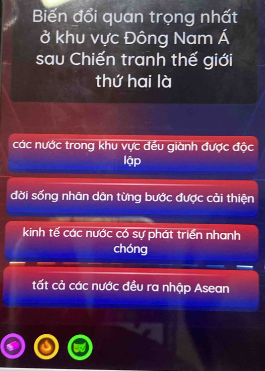 Biến đổi quan trọng nhất
ở khu vực Đông Nam Á
sau Chiến tranh thế giới
thứ hai là
các nước trong khu vực đều giành được độc
lập
đời sống nhân dân từng bước được cải thiện
kinh tế các nước có sự phát triển nhanh
chóng
tất cả các nước đều ra nhập Asean