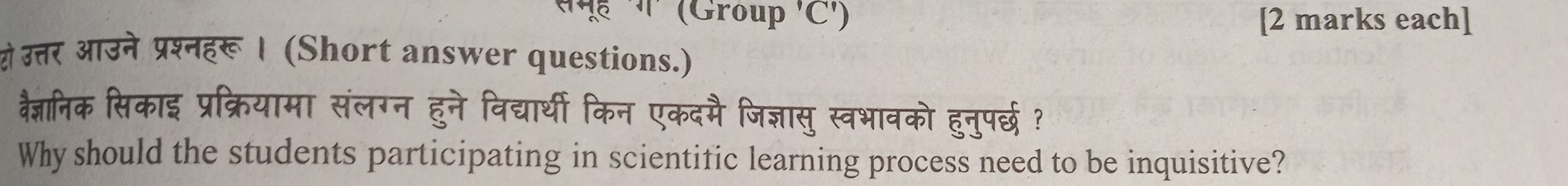 समूई ग' (Group 'C') [2 marks each] 
यो उत्तर आउने प्रश्नहरू । (Short answer questions.) 
वैज्ञनिक सिकाइ प्रक्रियामा संलग्न हुने विद्यार्थी किन एकदमै जिज्ञासु स्वभावको हुनुपर्छ ? 
Why should the students participating in scientific learning process need to be inquisitive?