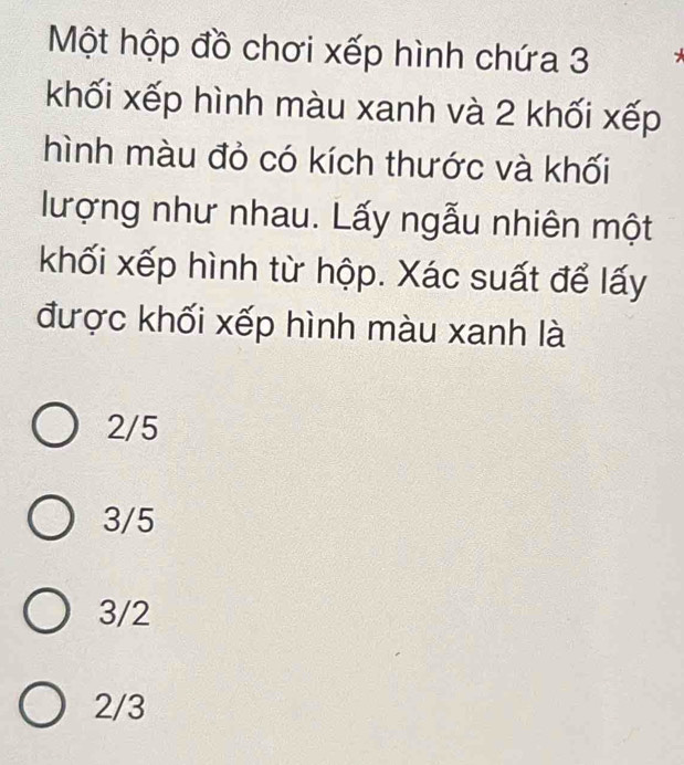 Một hộp đồ chơi xếp hình chứa 3
khối xếp hình màu xanh và 2 khối xếp
hình màu đỏ có kích thước và khối
lượng như nhau. Lấy ngẫu nhiên một
khối xếp hình từ hộp. Xác suất để lấy
được khối xếp hình màu xanh là
2/5
3/5
3/2
2/3