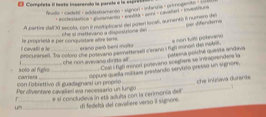 Completa il testo inserendo le parole e le espressió 
feudo - cadetti × addestramento « signori » infanzia » primogenito » costo 
- ecclesiastica = giuramento = eredità = armi = cavalieri = investitura 
A partire dall'XI secolo, con il moltiplicarsi dei poteri locali, aumentò il numero del 
per difenderne 
_che si mettevano a disposizione dei 
le proprietà e per conquistare altre terre. 
e non tutti potevano 
I cavalli e le erano però beni molto 
procurarseli. Tra coloro che potevano permetterseli c'erano i figli minori dei nobili, 
paterna poiché questa andava 
_, che non avevano diritto all' 
solo al figlio_ 
Così i figli minori potevano scegliere se intraprendere la 
_ 
carriera_ 
oppure quella militare prestando servizio presso un signore, 
con l’obiettivo di guadagnarsi un proprio_ 
che iniziava durante 
Per diventare cavalieri era necessario un lungo 
_e sí concludeva in età adulta con la cerimonia dell. 
_ 
un_ 
di fedeltà del cavaliere verso il signore.