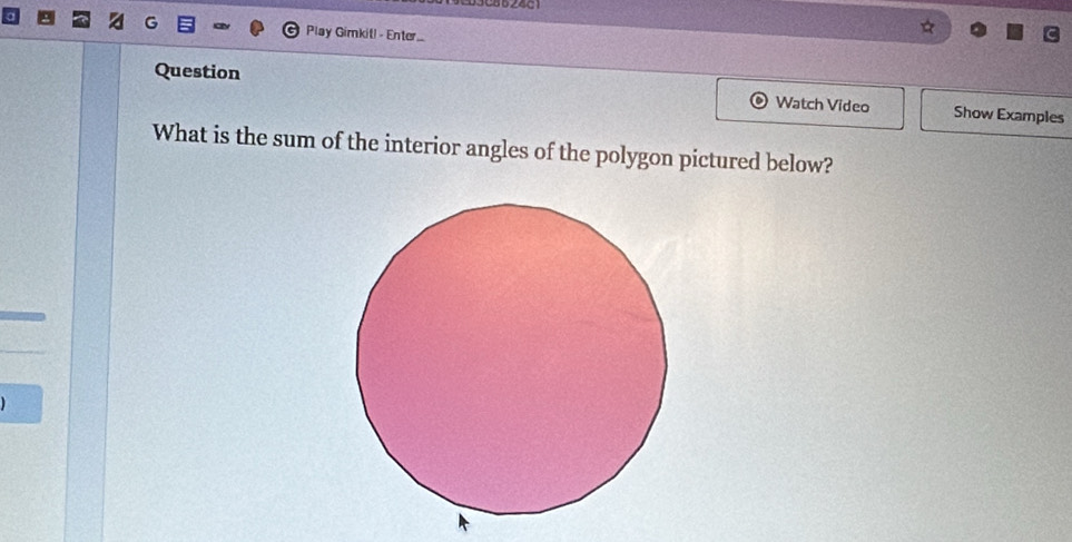 Play Gimkit! - Enter 
Question Watch Video Show Examples 
What is the sum of the interior angles of the polygon pictured below?