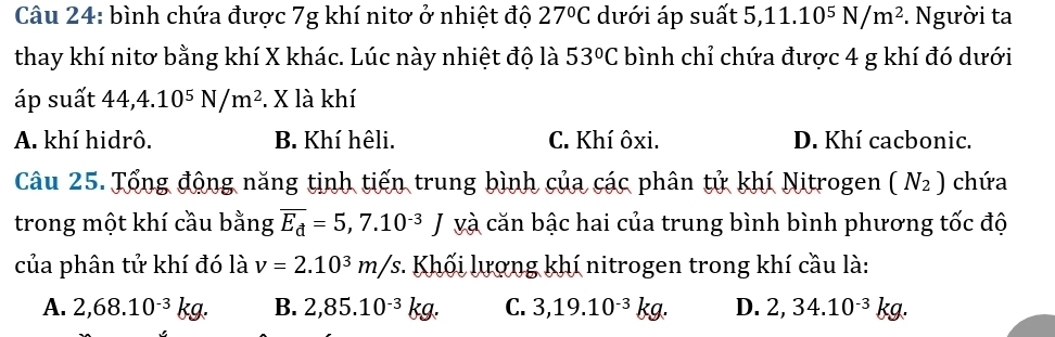 bình chứa được 7g khí nitơ ở nhiệt độ 27°C dưới áp suất 5, 11.10^5N/m^2. Người ta
thay khí nitơ bằng khí X khác. Lúc này nhiệt độ là 53°C bình chỉ chứa được 4 g khí đó dưới
áp suất 44, 4.10^5N/m^2. X là khí
A. khí hidrô. B. Khí hêli. C. Khí ôxi. D. Khí cacbonic.
Câu 25. Tổng động năng tịnh tiến trung bình của các phân tử khí Nitrogen (N_2) chứa
trong một khí cầu bằng overline E_d=5,7.10^(-3)J và căn bậc hai của trung bình bình phương tốc độ
của phân tử khí đó là v=2.10^3m/s : Khối lượng khí nitrogen trong khí cầu là:
A. 2,68.10^(-3)kg. B. 2,85.10^(-3)kg. C. 3,19.10^(-3)kg. D. 2,34.10^(-3)kg.