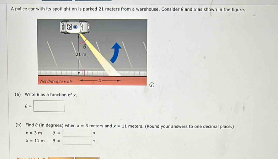 A police car with its spotlight on is parked 21 meters from a warehouse. Consider θ and x as shown in the figure. 
“
θ
21 m. 
Not drawn to scale ( x
① 
(a) Writeθ as a function of x.
θ =
(b) Findθ (in degrees) when x=3 meters and x=11 meters. (Round your answers to one decimal place.) 
_
x=3m θ approx
。 
_
x=11m θ approx
。