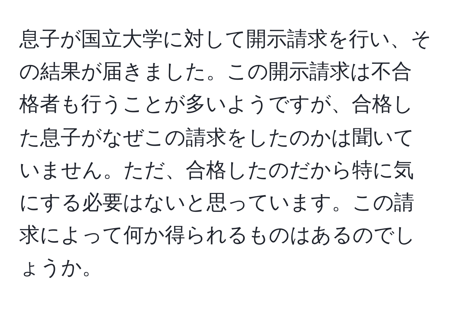 息子が国立大学に対して開示請求を行い、その結果が届きました。この開示請求は不合格者も行うことが多いようですが、合格した息子がなぜこの請求をしたのかは聞いていません。ただ、合格したのだから特に気にする必要はないと思っています。この請求によって何か得られるものはあるのでしょうか。