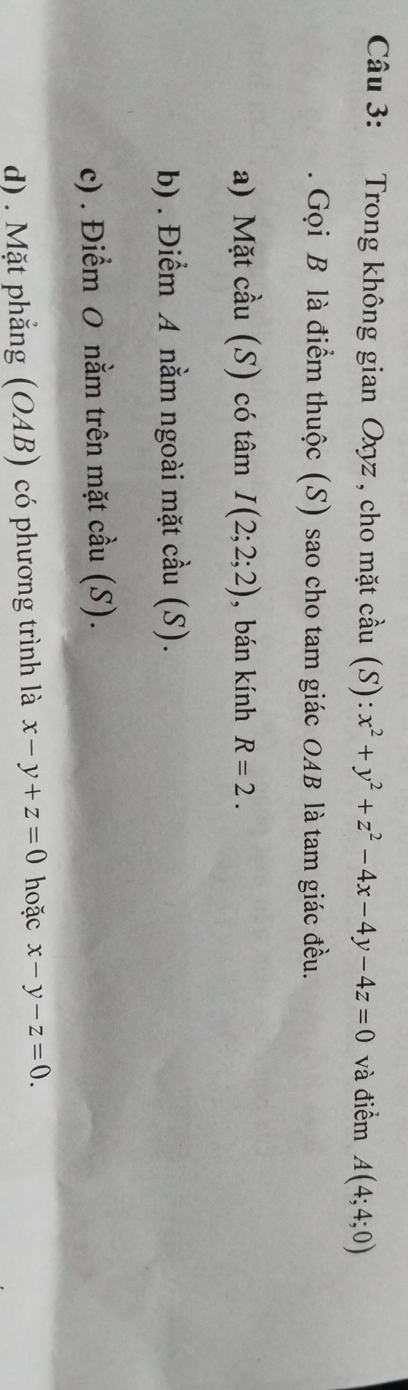 Trong không gian Oxyz , cho mặt cầu (S): x^2+y^2+z^2-4x-4y-4z=0 và điểm A(4;4;0)
Gọi B là điểm thuộc (S) sao cho tam giác OAB là tam giác đều.
a) Mặt cầu (S) có tâm I(2;2;2) , bán kính R=2.
b) . Điểm A nằm ngoài mặt cầu (S).
c) . Điểm 0 nằm trên mặt cầu (S).
d) . Mặt phẳng (OAB) có phương trình là x-y+z=0 hoặc x-y-z=0.