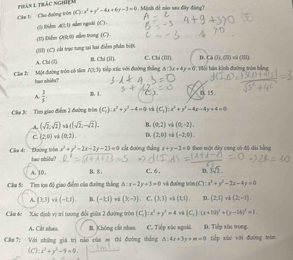 phàn 1 trác nghiệm
Câu 1: Cho đường tròn (C): x^2+y^2-4x+6y-3=0. Mệnh đề nào sau đây đùng?
(I) Điểm A(1;1) nằm ngoài (C).
(II) Điểm O(0;0) nằm trong (C).
(III) (C) cất trục tung tại hai điểm phân biệt.
A. Chi (l). B. Chi (II). C. Chi (III). D. Cå (I), (II) và (III).
Cầâu 2: Một đường tròn có tâm I(1;3) tiếp xúc với đường thẳng △: 3x+4y=0 Hồi bán kính đường tròn bằng
bao nhiêu?
A.  3/5 . B. 1. C. 3. D. 15 .
Câu 3: Tìm giao điểm 2 đường tròn (C_1):x^2+y^2-4=0 và (C_2):x^2+y^2-4x-4y+4=0
A. (sqrt(2);sqrt(2)) và ((sqrt(2);-sqrt(2)). B. (0;2) và (0;-2).
D.
C. (2;0) và (0;2). (2;0) và (-2;0).
Câu 4: Đường tròn x^2+y^2-2x-2y-23=0 cất đường thắng x+y-2=0 theo một dây cung có độ dài bằng
bao nhiêu?
A. 10. B. 8. C. 6 . D. 3sqrt(2).
Câu 5: Tìm tọa độ giao điểm của đường thẳng △ :x-2y+3=0 và đường trôn(C) : x^2+y^2-2x-4y=0
A. (3,3) và (-1;1). B. (-1;1) và (3;-3). C. (3;3) và (1;1). D. (2;1) và (2;-1).
Câu 6: Xác định vị trí tương đối giữa 2 đường tròn (C_1):x^2+y^2=4 và (C_2):(x+10)^2+(y-16)^2=1.
A. Cất nhau. B. Không cất nhau. C. Tiếp xúc ngoài. D. Tiếp xúc trong.
Câu 7: Với những giá trị nào của m thì đường thắng △ :4x+3y+m=0 tiếp xúc với đường tròn
(C): x^2+y^2-9=0.
_