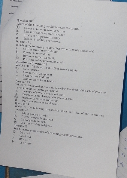 Value of 5
Volær
Question 10
3
Which of the following would increase the profit?
A. Excess of revenue over expenses
B. Excess of expenses over revenue
C. Excess of assets over liability
D. Excess of liability over assets.
Question 11
Which of the following would affect owner's equity and assets?
A. Cash received from debtors
B. Payments to creditors
C. Revenue earned on credit
D. Purchases of equipment on credit
Question 12Question 12
Which of the following would affect owner's equity
A Sales returns
B. Purchases of equipment
C. Payments to creditors
D. Cash received from debtors
Question 13
Which of the following correctly describes the effect of the sale of goods on
credit on the accounting equation?
A. Increase of owners equity and sales
B. Decrease of purchases and increase of sales
C Increase of revenue and assets
D. Decrease of revenue and assets
Question 14
equation?
Which of the following transaction affect one side of the accounting
A. Sale of goods on credit
B. Purchase of goods on credit
C. Sale of goods for cash
D. Cash received from debtors
An al Question 15
B. OE=L+A
A presentation of accounting equation would be:
C. OE-L=A
D. OE=A-L
A=L-OE
5
x=

T1