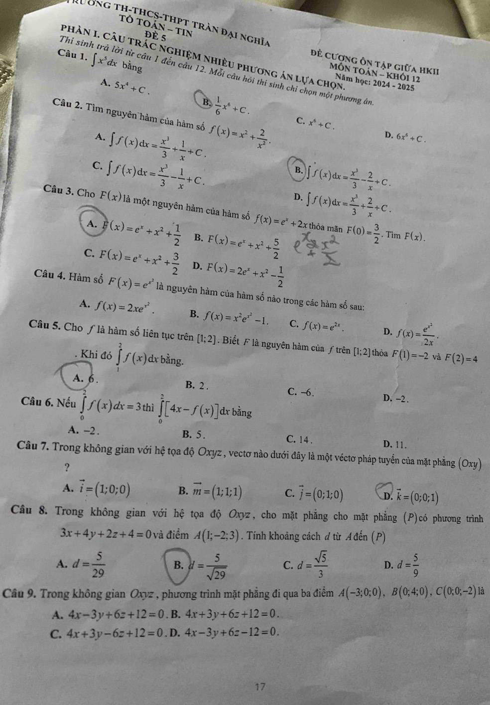 Tô TC hat AN-TIN
u o n g th-thCS-tHPT trần đại nghĩa
Đè 5
phàN I. CÂU tRÁC ngHiệM nhiều phương án lựa chọn,
Câu 1. ∈t x^5dx bằng
đẻ cương ôn tập giữa hKII
Thỉ sinh trả lời từ câu 1 đến cầu 12. Mỗi câu hói thí sinh chỉ chọn một phương án
MÔN tOán - khói 12
Năm học: 2024 - 2025
A. 5x^4+C.
B.  1/6 x^6+C. C. x^6+C.
Câu 2. Tìm nguyên hàm của hàm số f(x)=x^2+ 2/x^2 .
A. ∈t f(x)dx= x^3/3 + 1/x +C.
D. 6x^6+C.
C. ∈t f(x)dx= x^3/3 - 1/x +C.
B. ∈t f(x)dx= x^3/3 - 2/x +C.
D. ∈t f(x)dx= x^3/3 + 2/x +C.
Câu 3. Cho F(x) là một nguyên hàm của hàm số f(x)=e^x+2x F(0)= 3/2 
A. F(x)=e^x+x^2+ 1/2  B. F(x)=e^x+x^2+ 5/2 
thỏa mãn F(x).. Tìm
C. F(x)=e^x+x^2+ 3/2  D. F(x)=2e^x+x^2- 1/2 
Câu 4. Hàm số F(x)=e^(x^2) là nguyên hàm của hàm số nào trong các hàm shat o sau:
A. f(x)=2xe^(x^2). B. f(x)=x^2e^(x^2)-1. C. f(x)=e^(2x). f(x)=frac e^(x^2)2x.
D.
Câu 5. Cho ƒ là hàm số liên tục trên [1;2] Biết F là nguyên hàm của ƒ trên [1;2] thỏa F(1)=-2 và F(2)=4
Khi đó ∈tlimits _a^(2f(x)dxbdot a)ng
A. 6 . B. 2 . C. -6. D. -2 .
Câu 6. Nếu ∈tlimits _0^(2f(x)dx=3 thì ∈tlimits _0^2[4x-f(x)]d dx x bằng
A. -2 . B. 5 . C. 14 .
D. 11.
Câu 7. Trong không gian với hệ tọa độ Oxyz , vectơ nào dưới đây là một véctơ pháp tuyển của mặt phẳng (Oxy)
?
A. vector i)=(1;0;0) B. vector m=(1;1;1) C. vector j=(0;1;0) D. vector k=(0;0;1)
Câu 8. Trong không gian với hệ tọa độ Oxyz, cho mặt phẳng cho mặt phẳng (P)có phương trình
3x+4y+2z+4=0 và điểm A(1;-2;3). Tính khoảng cách d từ Ađến (P)
A. d= 5/29  d= 5/sqrt(29)  d= sqrt(5)/3  D. d= 5/9 
B.
C.
Câu 9. Trong không gian Oxyz , phương trình mặt phẳng đi qua ba điểm A(-3;0;0),B(0;4;0),C(0;0;-2) là
A. 4x-3y+6z+12=0. B. 4x+3y+6z+12=0.
C. 4x+3y-6z+12=0. D. 4x-3y+6z-12=0.
17