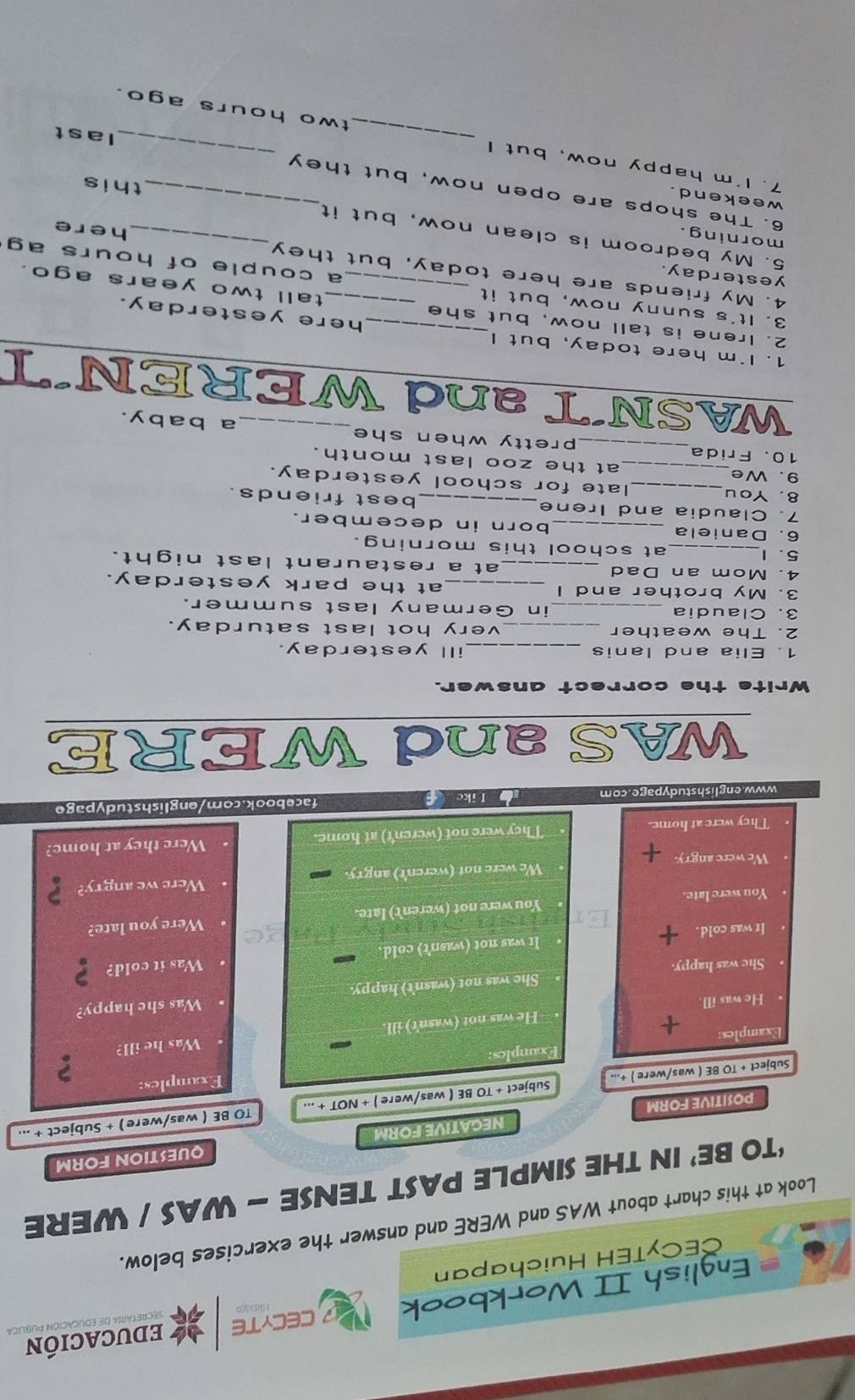 English II Workbook NCECYTE educación 
CECyTEH Huichapan 
Look at this chart about WAS and WERE and answer the exercises below. 
‘TO BE’ IN THE SIMPLE PAST TENSE - WAS / WERE 
NEGATIVE FORM QUESTION FORM 
POSITIVE FORM 
Subject + TO BE ( was/were ) +... Subject + TO BE ( was/were ) + NOT + ... *TO BE ( was/were) + Subject + ... 
Examples: Examples: 
? 
Examples: + 
He was not (wasn't) ill. Was he ill? 
. He was ill 
. She was happy. She was not (wasn't) happy. • Was she happy? 
It was cold. + It was not (wasn't) cold · Was it cold? 
h sad 
. You were late. You were not (weren't) late. • Were you late? 
We were angry. We were not (weren't) angry. · Were we angry? 
They were at home. They were not (weren't) at home. Were they at home? 
www.englishstudypage.com Like facebook.com/englishstudypage 
WAS and WERE 
Write the correct answer. 
1. Elia and lanis ill yesterday. 
2. The weather _very hot last saturday. 
3. Claudia _in Germany last summer. 
3. My brother and I _at the park yesterday. 
4. Mom an Dad _at a restaurant last night. 
5. 1_ at school this morning. 
6. Daniela _born in december. 
7. Claudia and Irene best friends. 
8. You _late for school yesterday. 
9. We _at the zoo last month. 
10. Frida_ pretty when she_ a baby. 
WASN´T and WEREN´T 
1. I'm here today, but I here yesterday. 
2. Irene is tall now, but she tall two years ago. 
3. It's sunny now, but it __a couple of hours ag 
yesterday. 
4. My friends are here today, but they here 
5. My bedroom is clean now, but it 
morning. 
weekend. 
6. The shops are open now, but they_ 
this 
7. I'm happy now, but I _ two hours ago. 
last