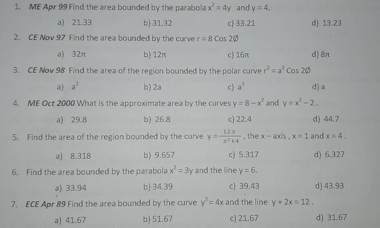 ME Apr 99 Find the area bounded by the parabola x^2=4y and y=4.
a) 21.33 b 31.32 c) 33.21 d) 13.23
2. CE Nov 97 Find the area bounded by the curve r=8cos 2varnothing
a) 32π b) 12π c) 16π d) 8π
3. CE Nov 98 Find the area of the region bounded by the polar curve r^2=a^2cos 2varnothing
a) a^2 b) 2a c) a^3 d) a
4. ME Oct 2000 What is the approximate area by the curves y=8-x^2 and y=x^2-2.
a) 29.8 b) 26.8 c) 22.4 d) 44.7
5. Find the area of the region bounded by the curve y= 12x/x^2+4  , the x-axis, x=1 and x=4.
a) 8.318 b) 9.657 c) 5.317 d) 6.327
6. Find the area bounded by the parabola x^2=3y and the line y=6.
a) 33.94 b) 34.39 c) 39.43 d) 43.93
7. ECE Apr 89 Find the area bounded by the curve y^2=4x and the line y+2x=12.
a) 41.67 b) 51.67 c) 21.67 d) 31.67