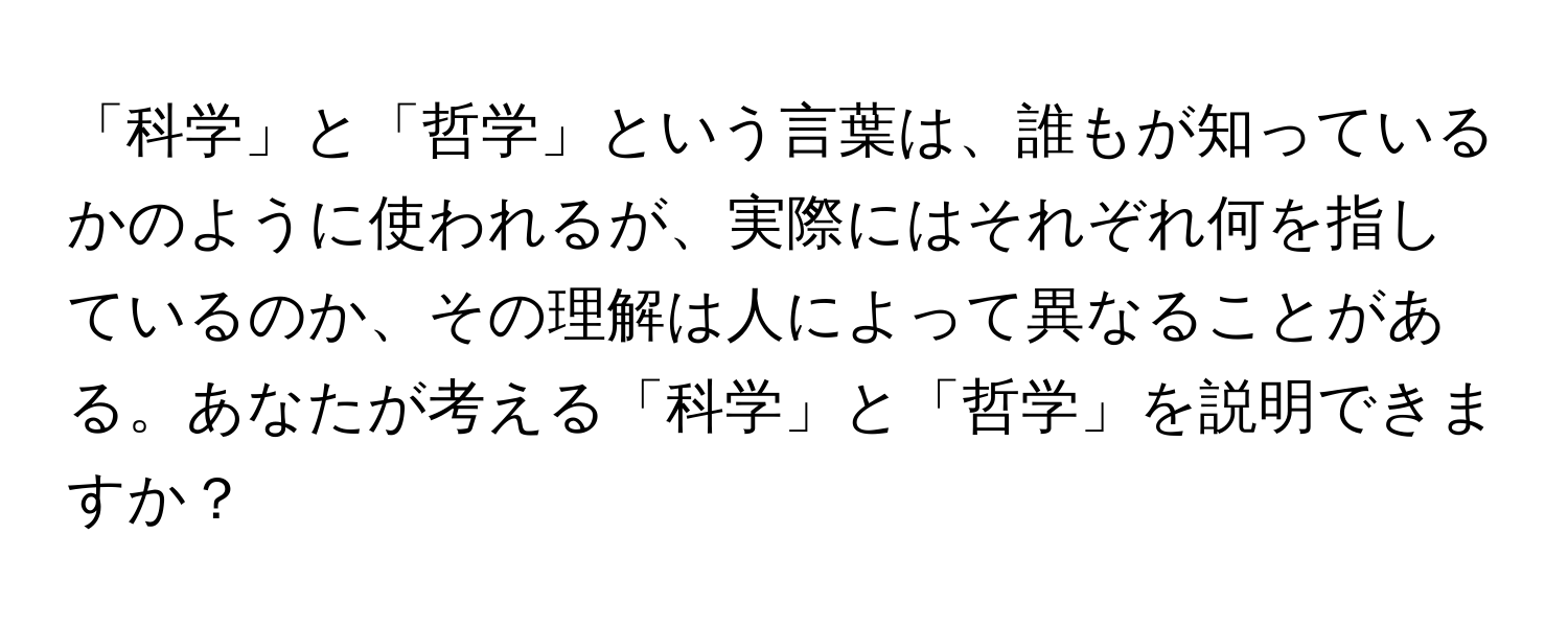 「科学」と「哲学」という言葉は、誰もが知っているかのように使われるが、実際にはそれぞれ何を指しているのか、その理解は人によって異なることがある。あなたが考える「科学」と「哲学」を説明できますか？